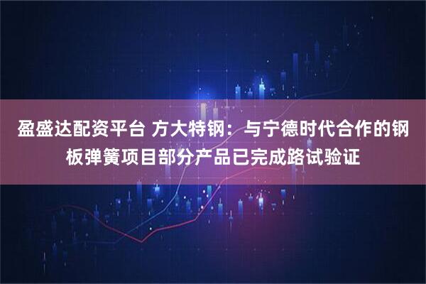 盈盛达配资平台 方大特钢：与宁德时代合作的钢板弹簧项目部分产品已完成路试验证