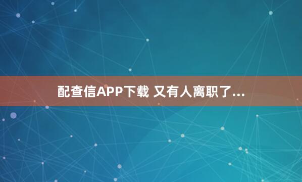 配查信APP下载 又有人离职了...