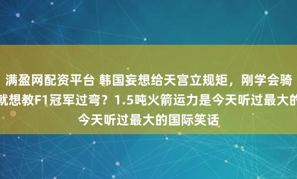 满盈网配资平台 韩国妄想给天宫立规矩，刚学会骑三轮车，就想教F1冠军过弯？1.5吨火箭运力是今天听过最大的国际笑话