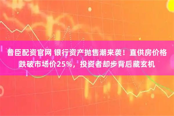 普臣配资官网 银行资产抛售潮来袭!直供房价格跌破市场价25%,投资者却步背后藏玄机