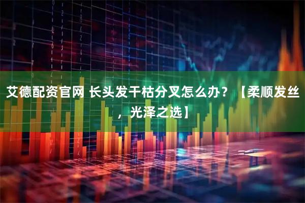 艾德配资官网 长头发干枯分叉怎么办？【柔顺发丝，光泽之选】