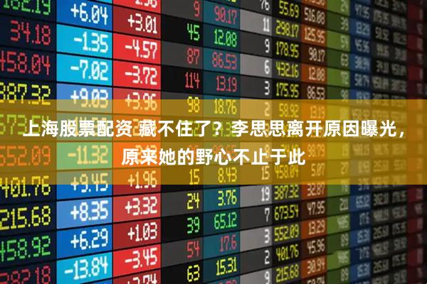 上海股票配资 藏不住了？李思思离开原因曝光，原来她的野心不止于此