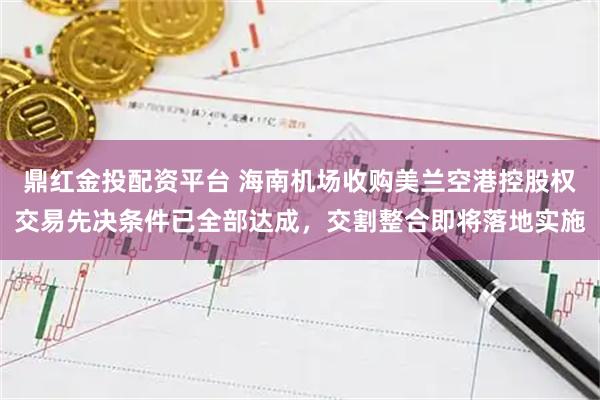 鼎红金投配资平台 海南机场收购美兰空港控股权交易先决条件已全部达成,交割整合即将落地实施
