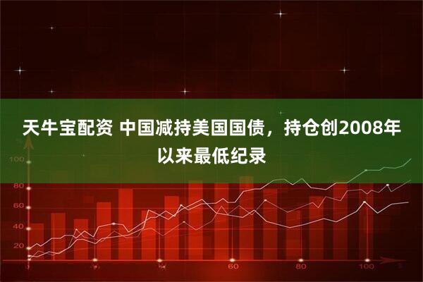 天牛宝配资 中国减持美国国债，持仓创2008年以来最低纪录