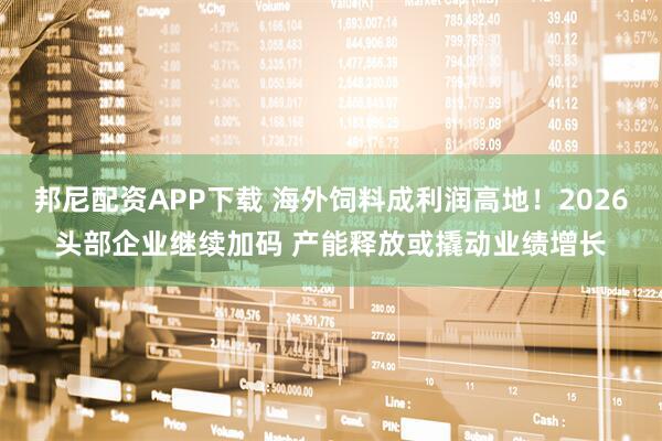 邦尼配资APP下载 海外饲料成利润高地！2026头部企业继续加码 产能释放或撬动业绩增长