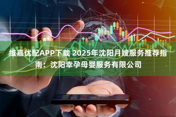 维嘉优配APP下载 2025年沈阳月嫂服务推荐指南：沈阳幸孕母婴服务有限公司