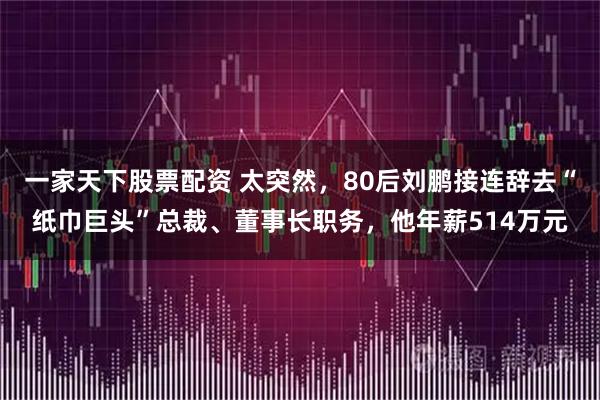 一家天下股票配资 太突然，80后刘鹏接连辞去“纸巾巨头”总裁、董事长职务，他年薪514万元