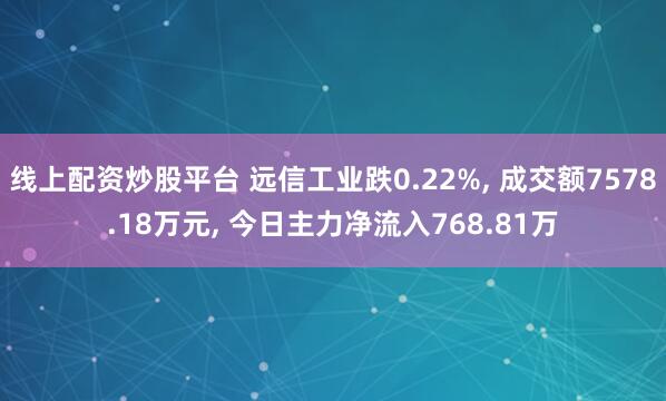 线上配资炒股平台 远信工业跌0.22%, 成交额7578.18万元, 今日主力净流入768.81万