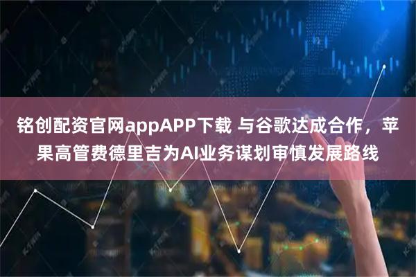 铭创配资官网appAPP下载 与谷歌达成合作，苹果高管费德里吉为AI业务谋划审慎发展路线