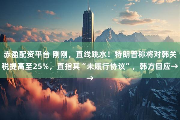 赤盈配资平台 刚刚，直线跳水！特朗普称将对韩关税提高至25%，直指其“未履行协议”，韩方回应→