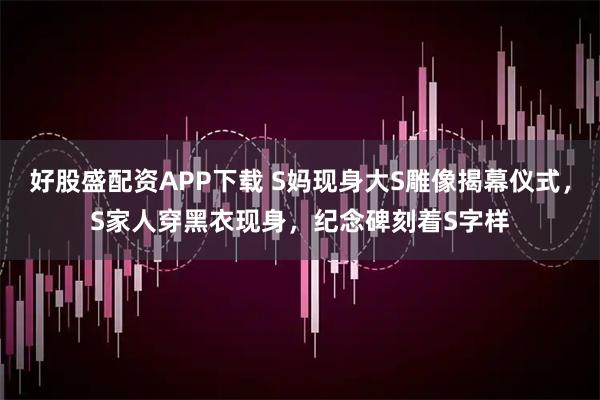好股盛配资APP下载 S妈现身大S雕像揭幕仪式，S家人穿黑衣现身，纪念碑刻着S字样