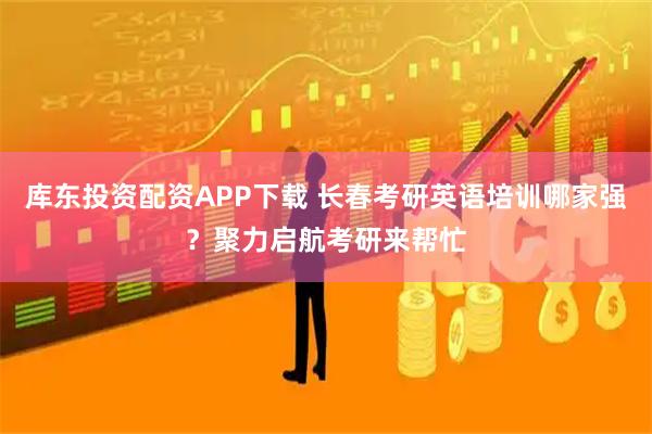 库东投资配资APP下载 长春考研英语培训哪家强？聚力启航考研来帮忙