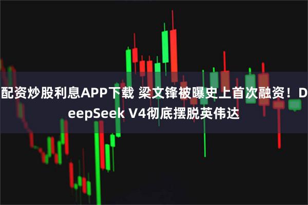 配资炒股利息APP下载 梁文锋被曝史上首次融资！DeepSeek V4彻底摆脱英伟达