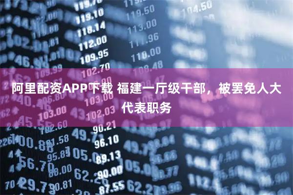 阿里配资APP下载 福建一厅级干部，被罢免人大代表职务