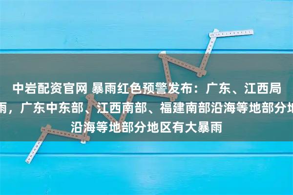 中岩配资官网 暴雨红色预警发布：广东、江西局地有特大暴雨，广东中东部、江西南部、福建南部沿海等地部分地区有大暴雨